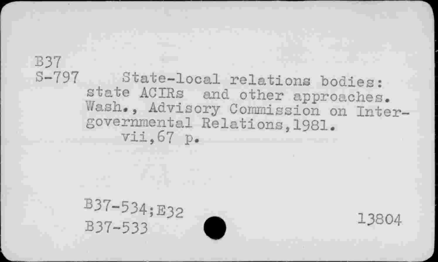 ﻿B37 r
o-797 State-local relations bodies: state ACIRs and other approaches» »/ash», Advisory Commission on Inter governmental Relations,1981.
vii,67 p.
b37-534;E32
B37-533
13804